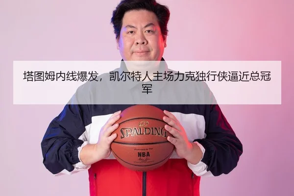 塔图姆内线爆发，凯尔特人主场力克独行侠逼近总冠军
